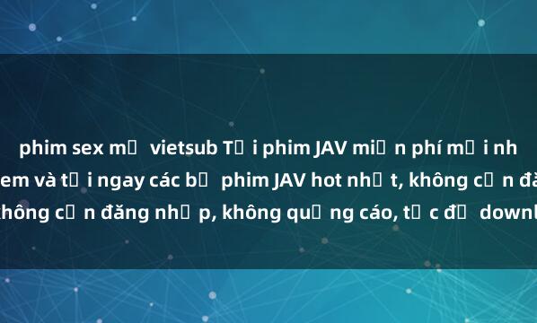 phim sex mỹ vietsub Tải phim JAV miễn phí mới nhất tại website uy tín. Xem và tải ngay các bộ phim JAV hot nhất, không cần đăng nhập, không quảng cáo, tốc độ download nhanh chóng.