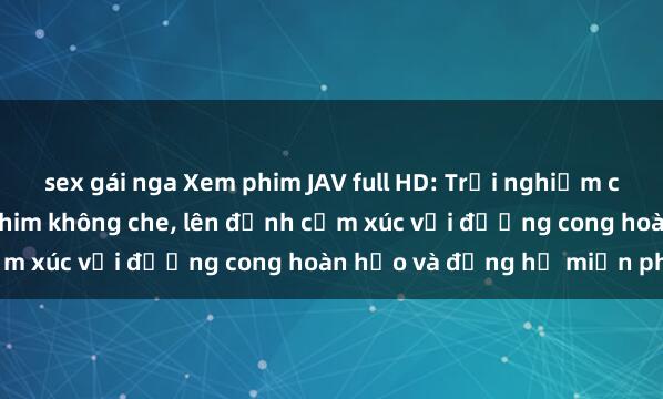 sex gái nga Xem phim JAV full HD: Trải nghiệm cực chất với những bộ phim không che, lên đỉnh cảm xúc với đường cong hoàn hảo và đồng hồ miễn phí.