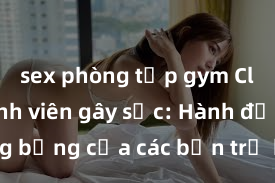 sex phòng tập gym Clip sex sinh viên gây sốc: Hành động nóng bỏng của các bạn trẻ khiến cộng đồng mạng dậy sóng