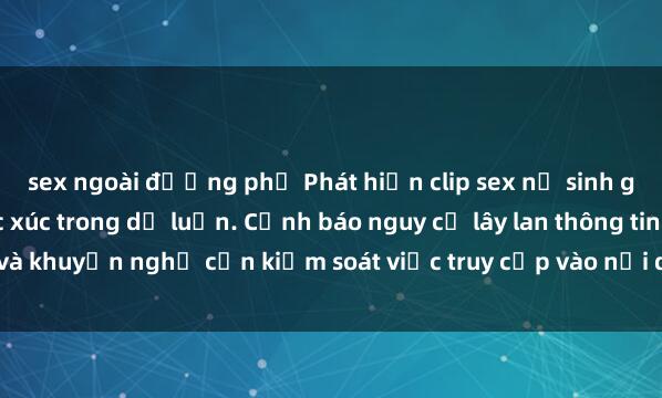 sex ngoài đường phố Phát hiện clip sex nữ sinh gây chấn động, gây bức xúc trong dư luận. Cảnh báo nguy cơ lây lan thông tin và khuyến nghị cần kiểm soát việc truy cập vào nội dung không phù hợp trên m