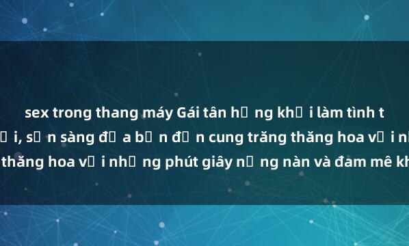 sex trong thang máy Gái tân hứng khởi làm tình tận hưởng niềm vui lạ đời, sẵn sàng đưa bạn đến cung trăng thăng hoa với những phút giây nồng nàn và đam mê không ngờ.