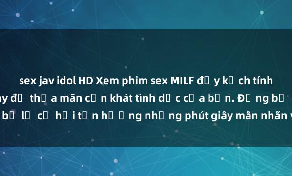 sex jav idol HD Xem phim sex MILF đầy kịch tính và hấp dẫn ngay hôm nay để thỏa mãn cơn khát tình dục của bạn. Đừng bỏ lỡ cơ hội tận hưởng những phút giây mãn nhãn với các cô mẹ dâm đãng!