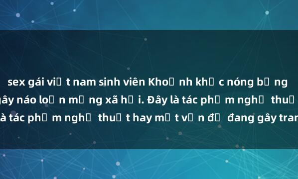 sex gái việt nam sinh viên Khoảnh khắc nóng bỏng của sinh viên trong clip gây náo loạn mạng xã hội. Đây là tác phẩm nghệ thuật hay một vấn đề đang gây tranh cãi?