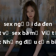 sex người da đen Bí mật về sex bà mẹ Việt Nam: Những điều cần biết và trải nghiệm mới lạ khi làm tình cùng người phụ nữ Việt