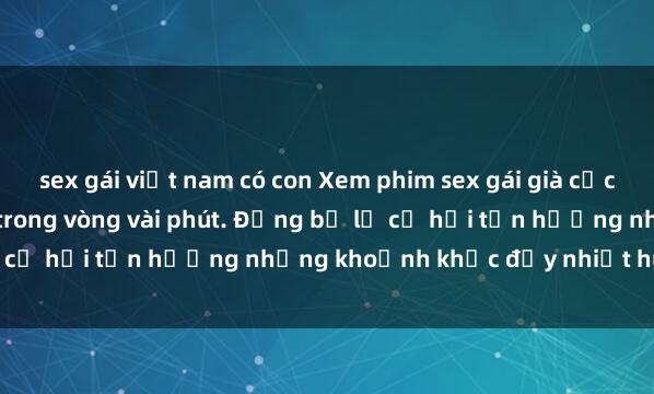 sex gái việt nam có con Xem phim sex gái già cực hot, đầy kích thích chỉ trong vòng vài phút. Đừng bỏ lỡ cơ hội tận hưởng những khoảnh khắc đầy nhiệt huyết này!