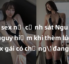 sex nữ cảnh sát Nguy cơ nguy hiểm khi thèm lúc 'sex gái có chồng' đang lan rộng trong xã hội hiện nay