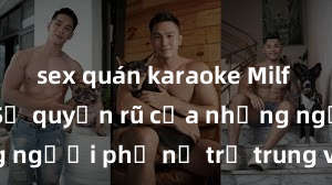 sex quán karaoke Milf Việt Nam: Sự quyến rũ của những người phụ nữ trẻ trung và quyến rũ