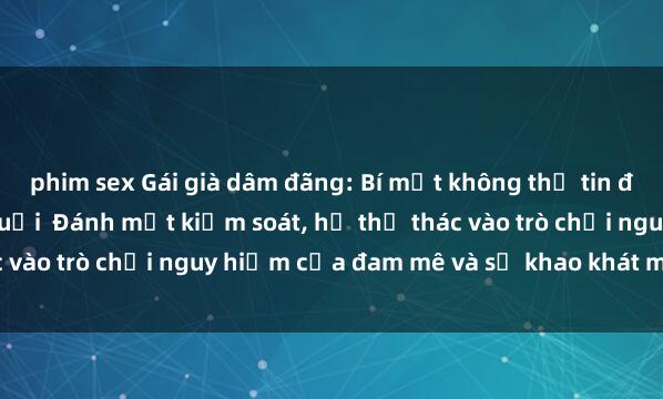 phim sex Gái già dâm đãng: Bí mật không thể tin được về cuộc sống sau tuổi  Đánh mất kiểm soát, họ thả thác vào trò chơi nguy hiểm của đam mê và sự khao khát mãnh liệt.