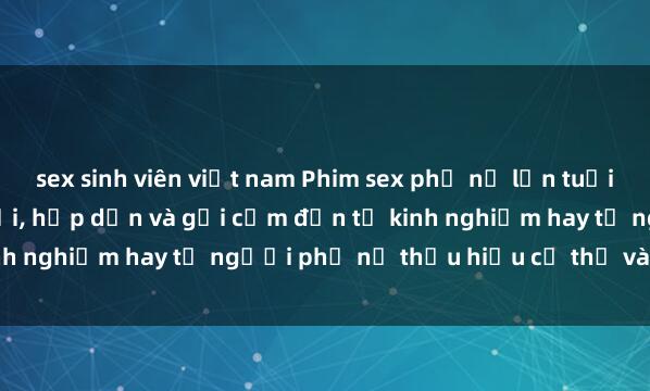 sex sinh viên việt nam Phim sex phụ nữ lớn tuổi: Sức quyến rũ không tuổi, hấp dẫn và gợi cảm đến từ kinh nghiệm hay từ người phụ nữ thấu hiểu cơ thể và tình dục.