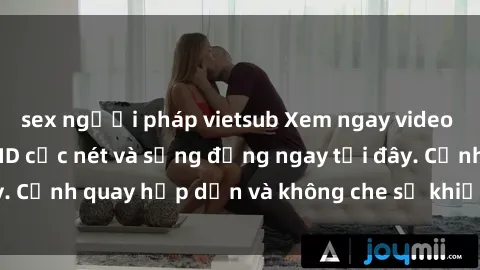 sex người pháp vietsub Xem ngay video sex Việt Nam full HD cực nét và sống động ngay tại đây. Cảnh quay hấp dẫn và không che sẽ khiến bạn mãn nhãn.