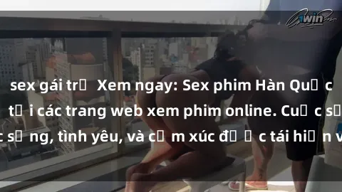 sex gái trẻ Xem ngay: Sex phim Hàn Quốc vietsub – Đầy đủ tại các trang web xem phim online. Cuộc sống, tình yêu, và cảm xúc được tái hiện ví dụ cho tình dục.