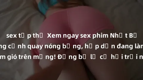sex tập thể Xem ngay sex phim Nhật Bản vietsub với những cảnh quay nóng bỏng, hấp dẫn đang làm mưa làm gió trên mạng! Đừng bỏ lỡ cơ hội trải nghiệm không thể bỏ qua này!