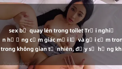 sex bị quay lén trong toilet Trải nghiệm sex ngoài trời: Tận hưởng cảm giác mới lạ và gợi cảm trong không gian tự nhiên, đầy sự hứng khởi và mãnh liệt.