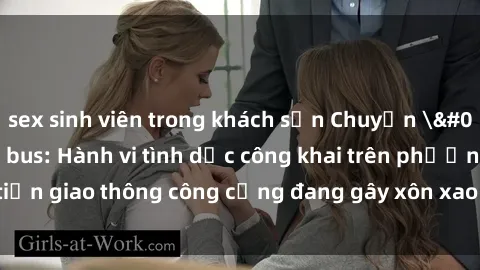 sex sinh viên trong khách sạn Chuyện 'nóng' trên xe bus: Hành vi tình dục công khai trên phương tiện giao thông công cộng đang gây xôn xao và bức xúc trong cộng đồng