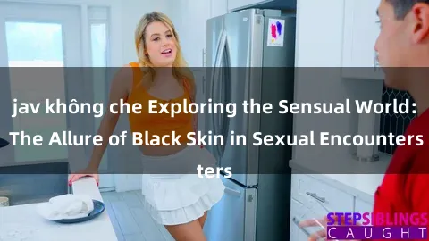 jav không che Exploring the Sensual World: The Allure of Black Skin in Sexual Encounters