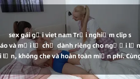 sex gái gọi viet nam Trải nghiệm clip sex không che độc đáo và mới lạ chỉ dành riêng cho người lớn, không che và hoàn toàn miễn phí. Cùng khám phá ngay!