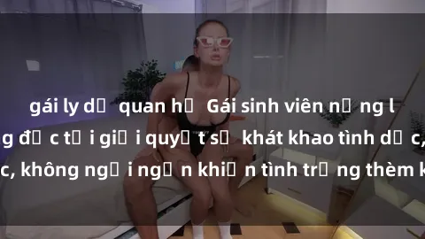gái ly dị quan hệ Gái sinh viên nứng lồn đang cần thằng đực tới giải quyết sự khát khao tình dục, không ngại ngần khiến tình trạng thèm khát được giải tỏa.