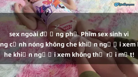 sex ngoài đường phố Phim sex sinh viên mới nhất: Những cảnh nóng không che khiến người xem không thể rời mắt!