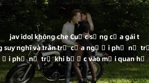 jav idol không che Cuộc sống của gái trẻ quan hệ: Những suy nghĩ và trăn trở của người phụ nữ trẻ khi bước vào mối quan hệ tình cảm