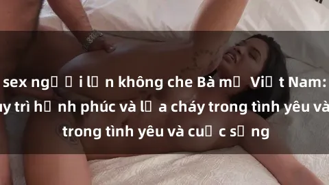 sex người lớn không che Bà mẹ Việt Nam: Bí quyết duy trì hạnh phúc và lửa cháy trong tình yêu và cuộc sống