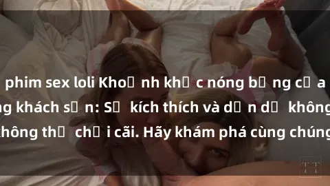 phim sex loli Khoảnh khắc nóng bỏng của sex sinh viên trong khách sạn: Sự kích thích và dẫn dụ không thể chối cãi. Hãy khám phá cùng chúng tôi ngay hôm nay!