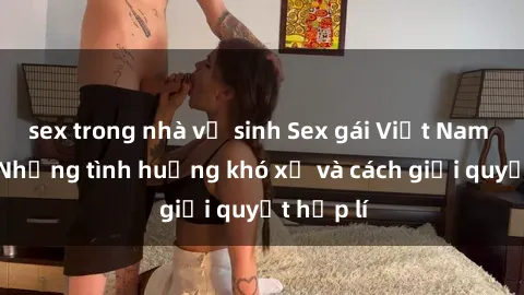 sex trong nhà vệ sinh Sex gái Việt Nam có con: Những tình huống khó xử và cách giải quyết hợp lí
