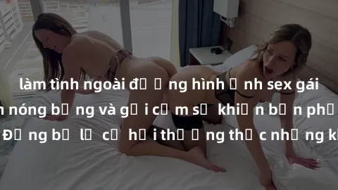 làm tình ngoài đường hình ảnh sex gái Việt Nam sinh viên nóng bỏng và gợi cảm sẽ khiến bạn phải sốp ngã. Đừng bỏ lỡ cơ hội thưởng thức những khoảnh khắc đầy nhiệt huyết này!