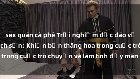sex quán cà phê Trải nghiệm độc đáo với gái Việt tại khách sạn: Khiến bạn thăng hoa trong cuộc trò chuyện và làm tình đầy mãn nguyện