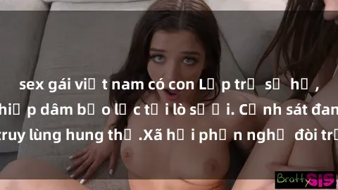 sex gái việt nam có con Lớp trẻ sơ hở, học sinh nữ bị hiếp dâm bạo lực tại lò sưởi. Cảnh sát đang truy lùng hung thủ.Xã hội phẫn nghị đòi trừng phạt nghiêm ngặt.