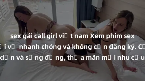 sex gái call girl việt nam Xem phim sex online miễn phí, tải về nhanh chóng và không cần đăng ký. Cực kỳ hấp dẫn và sống động, thỏa mãn mọi nhu cầu giới tính của bạn ngay lập tức.