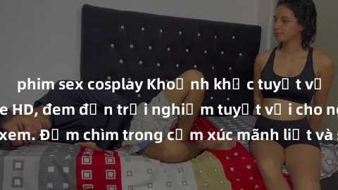 phim sex cosplay Khoảnh khắc tuyệt vời với sex không che HD, đem đến trải nghiệm tuyệt vời cho người xem. Đắm chìm trong cảm xúc mãnh liệt và sự sung sướng không tưởng.