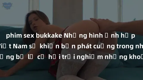 phim sex bukkake Những hình ảnh hấp dẫn với sex gái Việt Nam sẽ khiến bạn phát cuồng trong nháy mắt! Đừng bỏ lỡ cơ hội trải nghiệm những khoảnh khắc đầy mãn nguyện này!