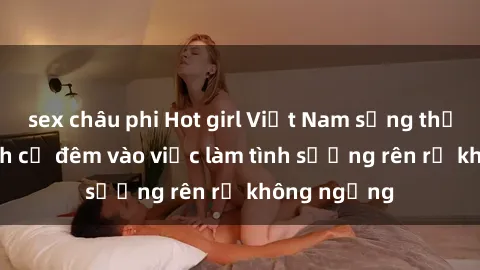sex châu phi Hot girl Việt Nam sống thỏa thích, dành cả đêm vào việc làm tình sướng rên rỉ không ngừng