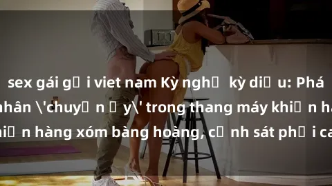 sex gái gọi viet nam Kỳ nghỉ kỳ diệu: Phát hiện đôi tình nhân 'chuyện ấy' trong thang máy khiến hàng xóm bàng hoàng, cảnh sát phải can thiệp ngay lập tức.