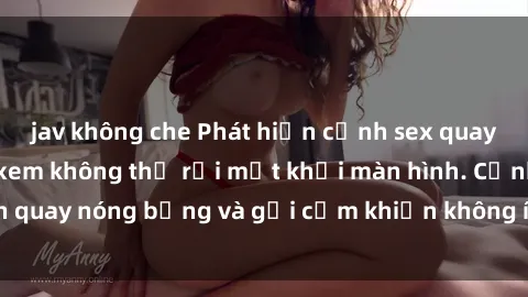 jav không che Phát hiện cảnh sex quay lén khiến người xem không thể rời mắt khỏi màn hình. Cảnh quay nóng bỏng và gợi cảm khiến không ít người choáng váng.