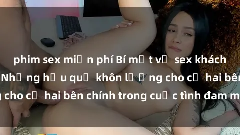 phim sex miễn phí Bí mật về sex khách sạn bị quay lén: Những hậu quả khôn lường cho cả hai bên chính trong cuộc tình đam mêược.