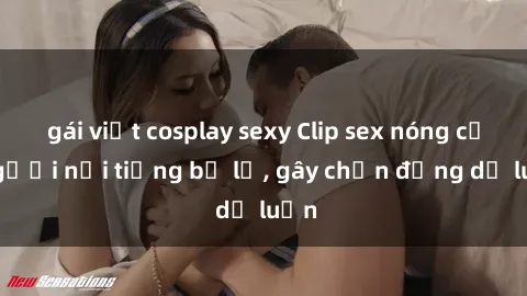 gái việt cosplay sexy Clip sex nóng của người nổi tiếng bị lộ, gây chấn động dư luận