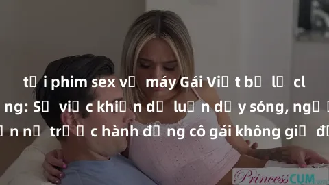tải phim sex về máy Gái Việt bị lộ clip sex gây chấn động: Sự việc khiến dư luận dậy sóng, người xem phẫn nộ trước hành động cô gái không giữ được bản sắc và danh dự cá nhân