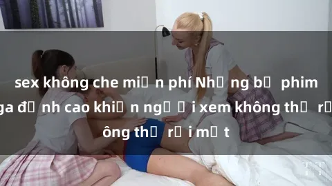 sex không che miễn phí Những bộ phim sex Nga đỉnh cao khiến người xem không thể rời mắt
