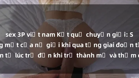 sex 3P việt nam Kết quả chuyển giới: Sự thay đổi gương mặt của nữ giới khi qua từng giai đoạn từ lúc trẻ đến khi trở thành mẹ và thậm chí là sex mẹ con.