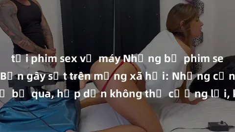 tải phim sex về máy Những bộ phim sex loạn luân Nhật Bản gây sốt trên mạng xã hội: Những cảnh không thể bỏ qua, hấp dẫn không thể cưỡng lại, không dành cho người dưới tuổi