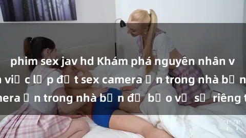 phim sex jav hd Khám phá nguyên nhân và cách phòng tránh việc lắp đặt sex camera ẩn trong nhà bạn để bảo vệ sự riêng tư