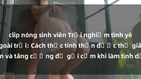 clip nóng sinh viên Trải nghiệm tình yêu mới lạ với sex ngoài trời: Cách thức tinh thần được thư giãn và tăng cường độ gợi cảm khi làm tình dưới ánh nắng mặt trời.
