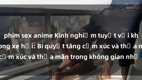 phim sex anime Kinh nghiệm tuyệt vời khi thực hành sex trong xe hơi: Bí quyết tăng cảm xúc và thỏa mãn trong không gian nhỏ chật.