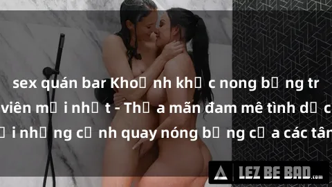 sex quán bar Khoảnh khắc nong bỏng trong phim sex sinh viên mới nhất - Thỏa mãn đam mê tình dục với những cảnh quay nóng bỏng của các tân sinh viên đang đỉnh cao