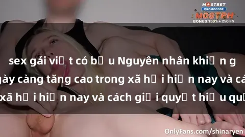 sex gái việt có bầu Nguyên nhân khiến gái trẻ quan hệ ngày càng tăng cao trong xã hội hiện nay và cách giải quyết hiệu quả