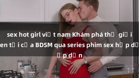 sex hot girl việt nam Khám phá thế giới đen tối của BDSM qua series phim sex hấp dẫn