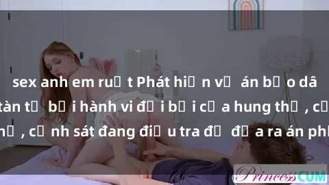 sex anh em ruột Phát hiện vụ án bạo dâm sex: Nạn nhân tàn tạ bởi hành vi đồi bại của hung thủ, cảnh sát đang điều tra để đưa ra án phạt nghiêm khắc