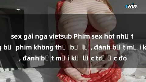 sex gái nga vietsub Phim sex hot nhất năm  Top những bộ phim không thể bỏ lỡ, đánh bật mọi kỷ lục trước đó