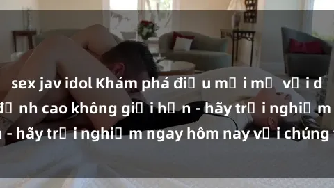 sex jav idol Khám phá điều mới mẻ với dịch vụ sex online đỉnh cao không giới hạn - hãy trải nghiệm ngay hôm nay với chúng tôi!